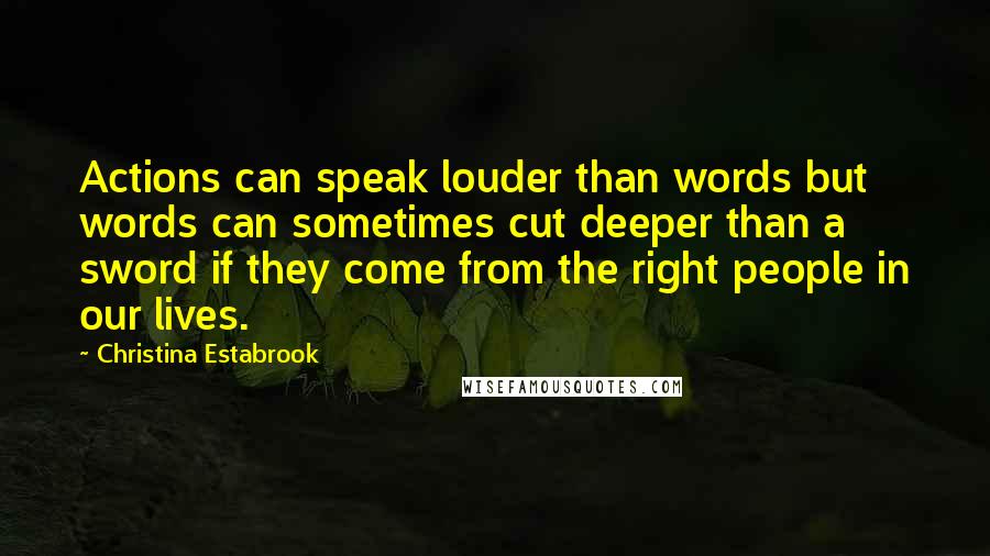 Christina Estabrook Quotes: Actions can speak louder than words but words can sometimes cut deeper than a sword if they come from the right people in our lives.