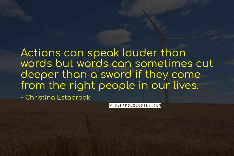 Christina Estabrook Quotes: Actions can speak louder than words but words can sometimes cut deeper than a sword if they come from the right people in our lives.