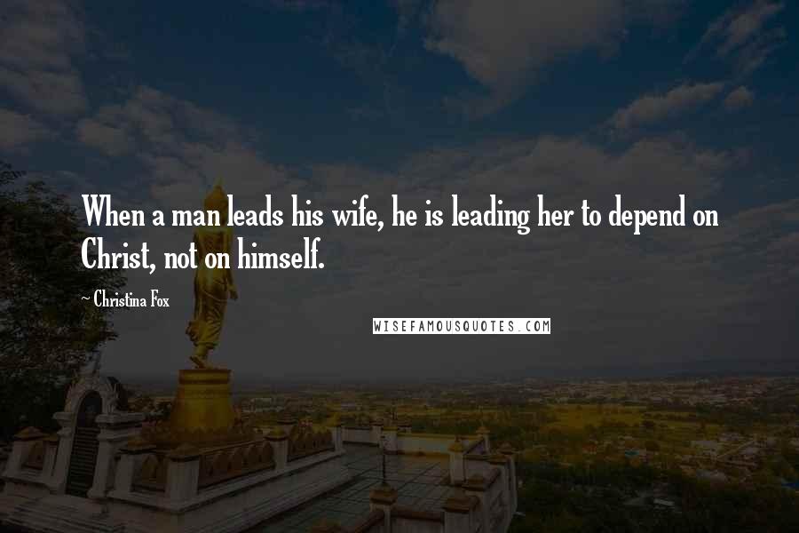 Christina Fox Quotes: When a man leads his wife, he is leading her to depend on Christ, not on himself.