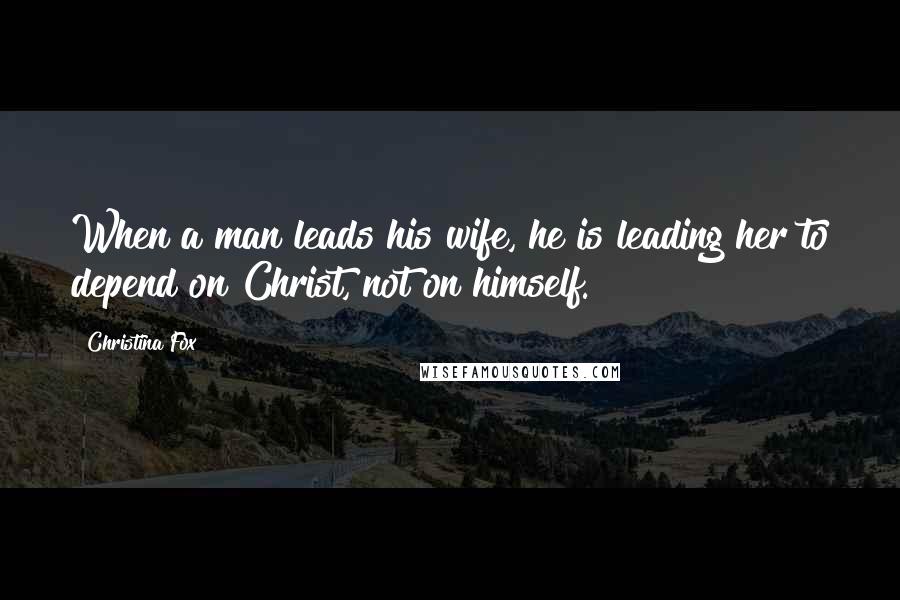 Christina Fox Quotes: When a man leads his wife, he is leading her to depend on Christ, not on himself.