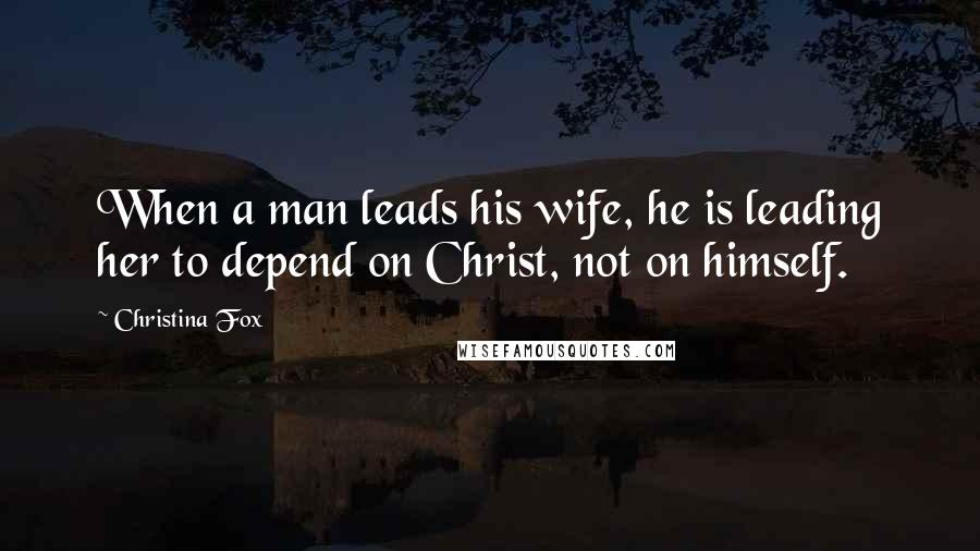 Christina Fox Quotes: When a man leads his wife, he is leading her to depend on Christ, not on himself.