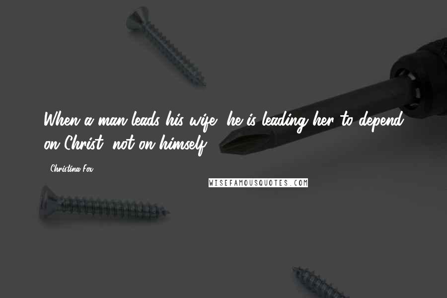 Christina Fox Quotes: When a man leads his wife, he is leading her to depend on Christ, not on himself.