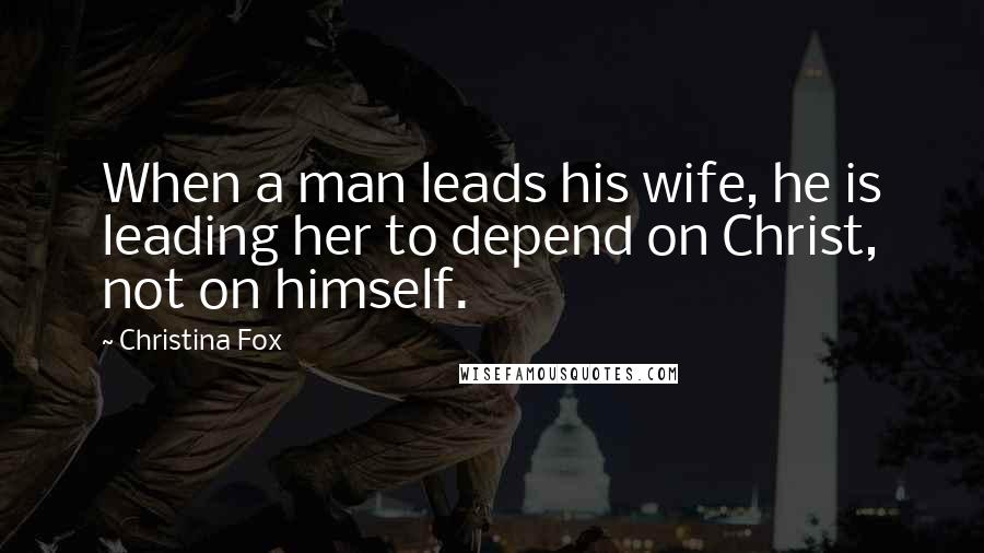 Christina Fox Quotes: When a man leads his wife, he is leading her to depend on Christ, not on himself.