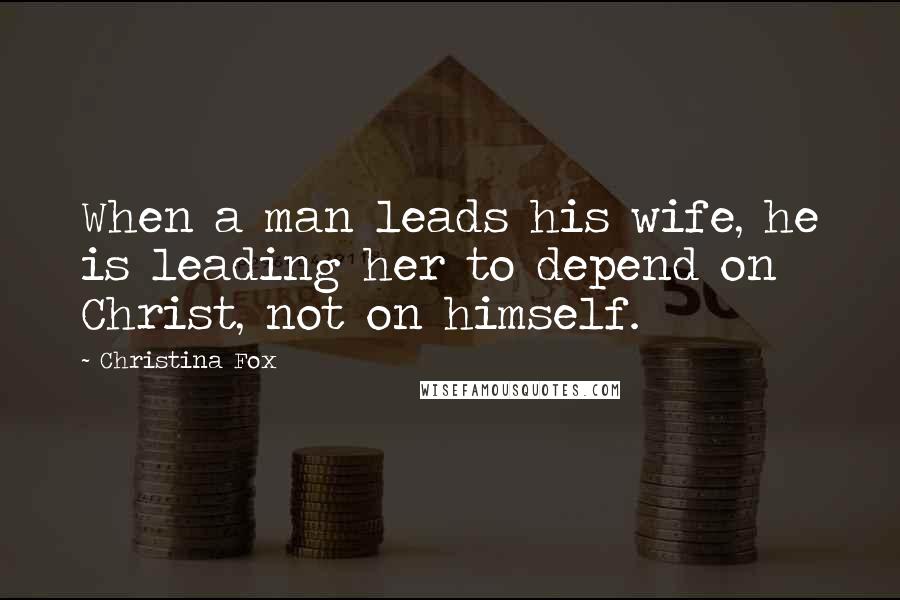 Christina Fox Quotes: When a man leads his wife, he is leading her to depend on Christ, not on himself.