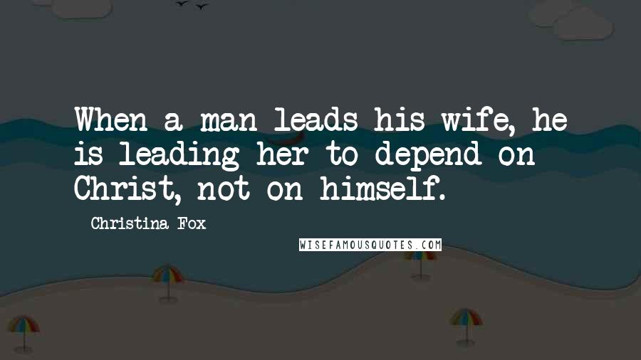 Christina Fox Quotes: When a man leads his wife, he is leading her to depend on Christ, not on himself.