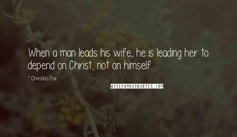 Christina Fox Quotes: When a man leads his wife, he is leading her to depend on Christ, not on himself.