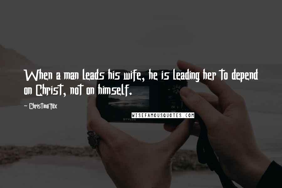 Christina Fox Quotes: When a man leads his wife, he is leading her to depend on Christ, not on himself.