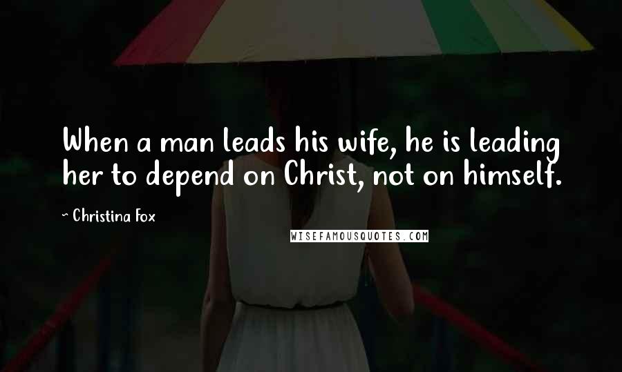 Christina Fox Quotes: When a man leads his wife, he is leading her to depend on Christ, not on himself.