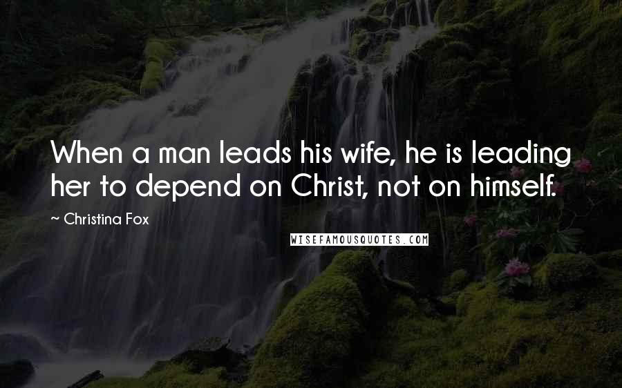 Christina Fox Quotes: When a man leads his wife, he is leading her to depend on Christ, not on himself.