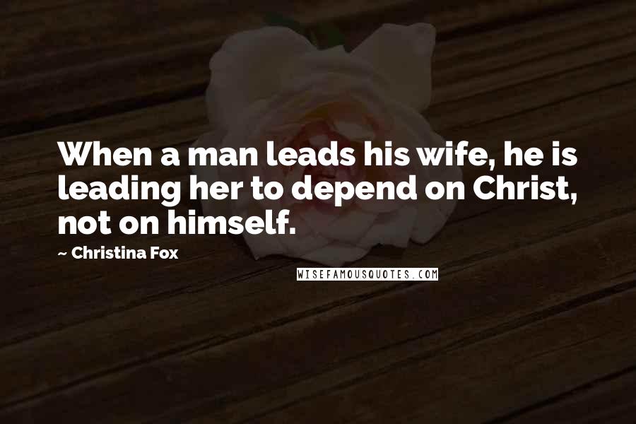 Christina Fox Quotes: When a man leads his wife, he is leading her to depend on Christ, not on himself.