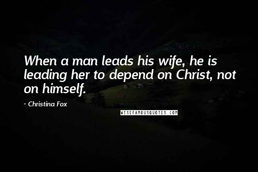 Christina Fox Quotes: When a man leads his wife, he is leading her to depend on Christ, not on himself.