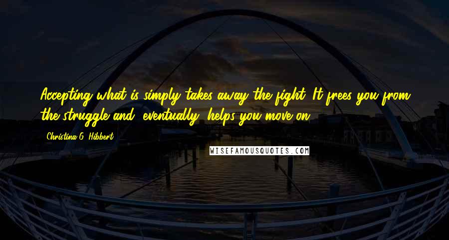 Christina G. Hibbert Quotes: Accepting what is simply takes away the fight. It frees you from the struggle and, eventually, helps you move on.