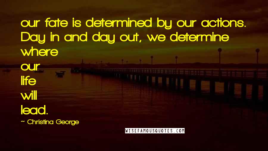 Christina George Quotes: our fate is determined by our actions. Day in and day out, we determine where our life will lead.