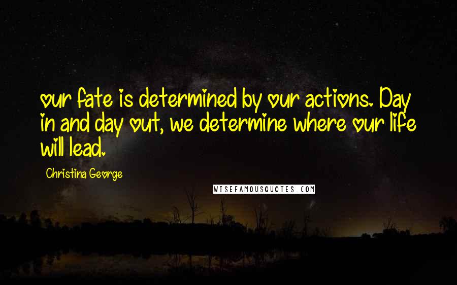 Christina George Quotes: our fate is determined by our actions. Day in and day out, we determine where our life will lead.