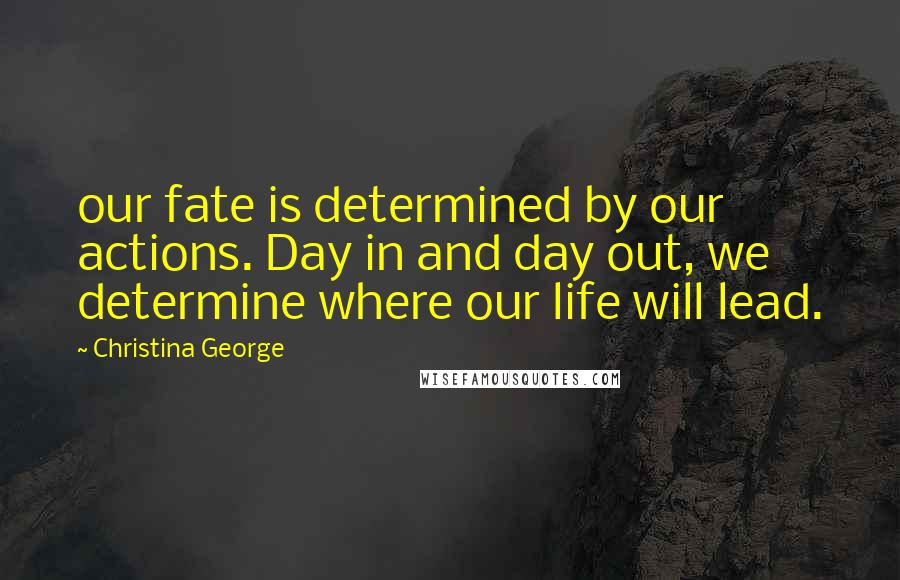 Christina George Quotes: our fate is determined by our actions. Day in and day out, we determine where our life will lead.