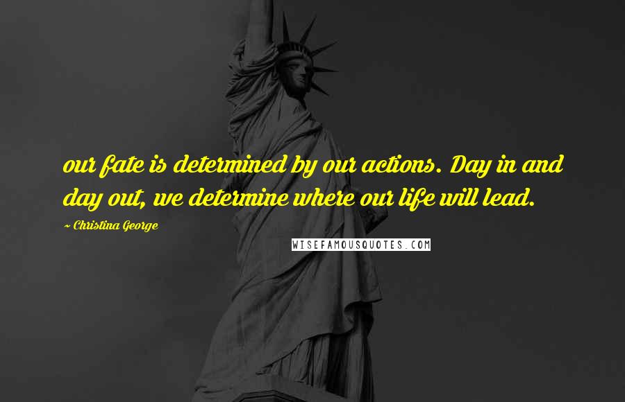 Christina George Quotes: our fate is determined by our actions. Day in and day out, we determine where our life will lead.