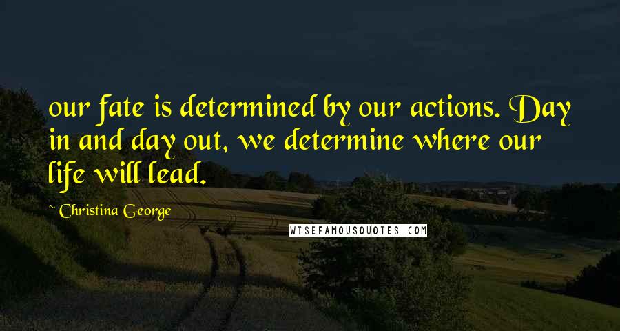 Christina George Quotes: our fate is determined by our actions. Day in and day out, we determine where our life will lead.