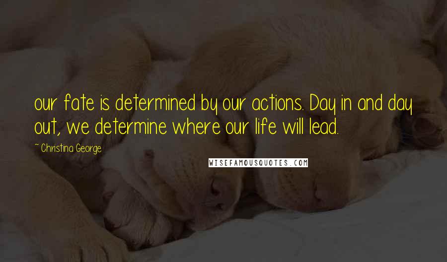 Christina George Quotes: our fate is determined by our actions. Day in and day out, we determine where our life will lead.