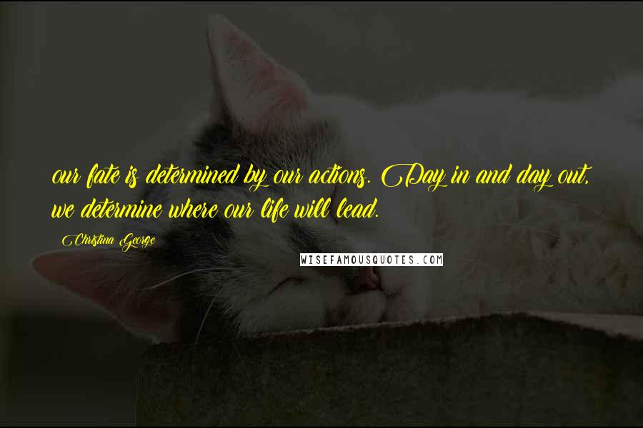 Christina George Quotes: our fate is determined by our actions. Day in and day out, we determine where our life will lead.
