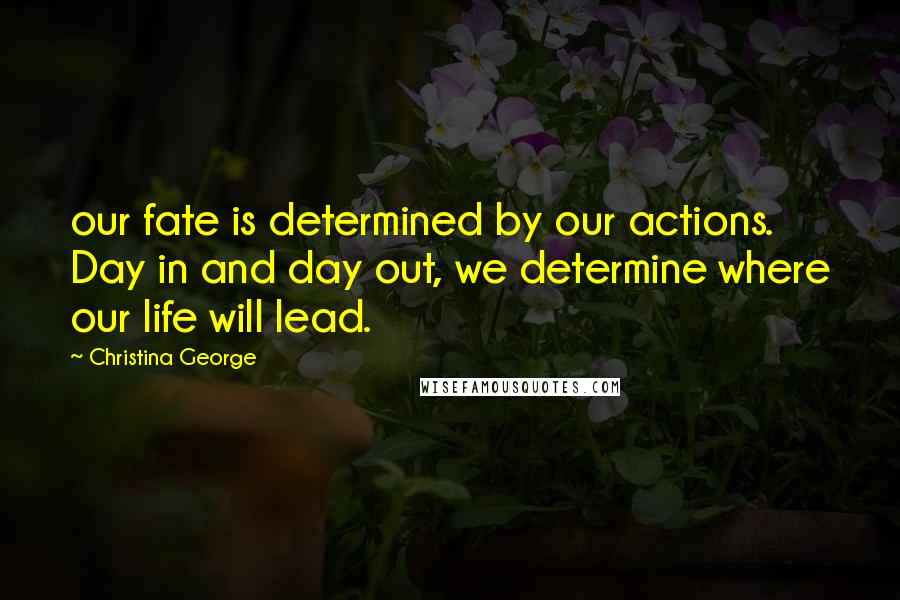 Christina George Quotes: our fate is determined by our actions. Day in and day out, we determine where our life will lead.