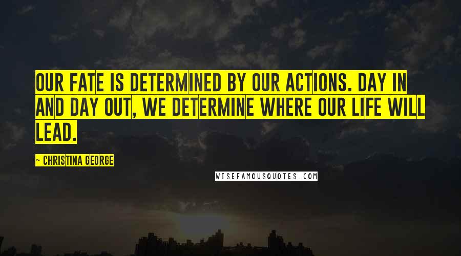 Christina George Quotes: our fate is determined by our actions. Day in and day out, we determine where our life will lead.
