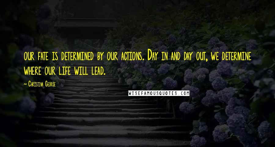 Christina George Quotes: our fate is determined by our actions. Day in and day out, we determine where our life will lead.