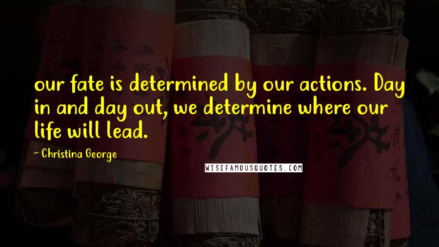 Christina George Quotes: our fate is determined by our actions. Day in and day out, we determine where our life will lead.