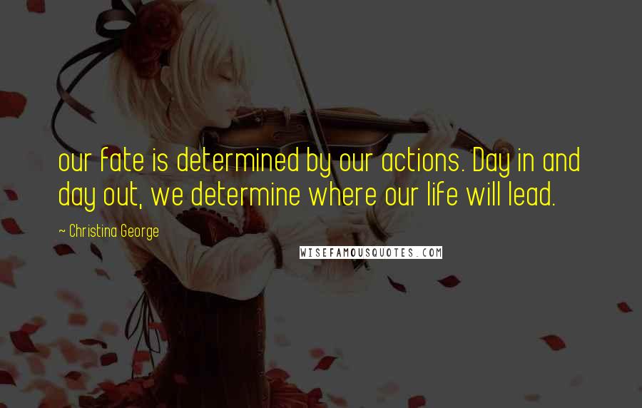 Christina George Quotes: our fate is determined by our actions. Day in and day out, we determine where our life will lead.