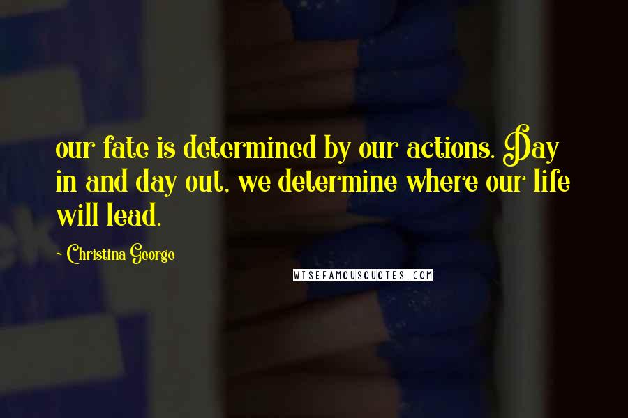 Christina George Quotes: our fate is determined by our actions. Day in and day out, we determine where our life will lead.