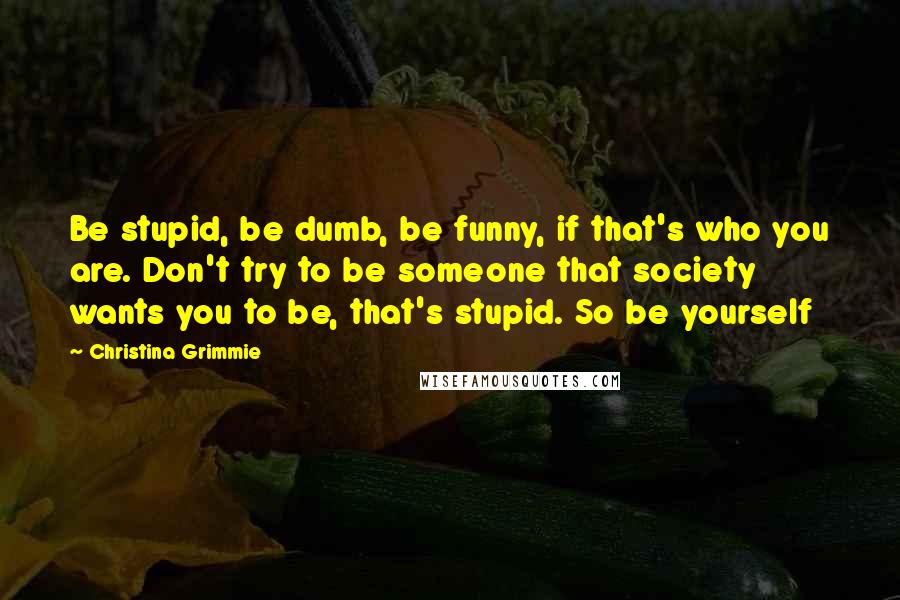 Christina Grimmie Quotes: Be stupid, be dumb, be funny, if that's who you are. Don't try to be someone that society wants you to be, that's stupid. So be yourself