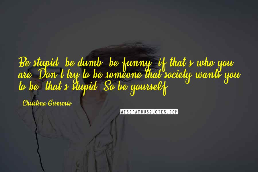 Christina Grimmie Quotes: Be stupid, be dumb, be funny, if that's who you are. Don't try to be someone that society wants you to be, that's stupid. So be yourself