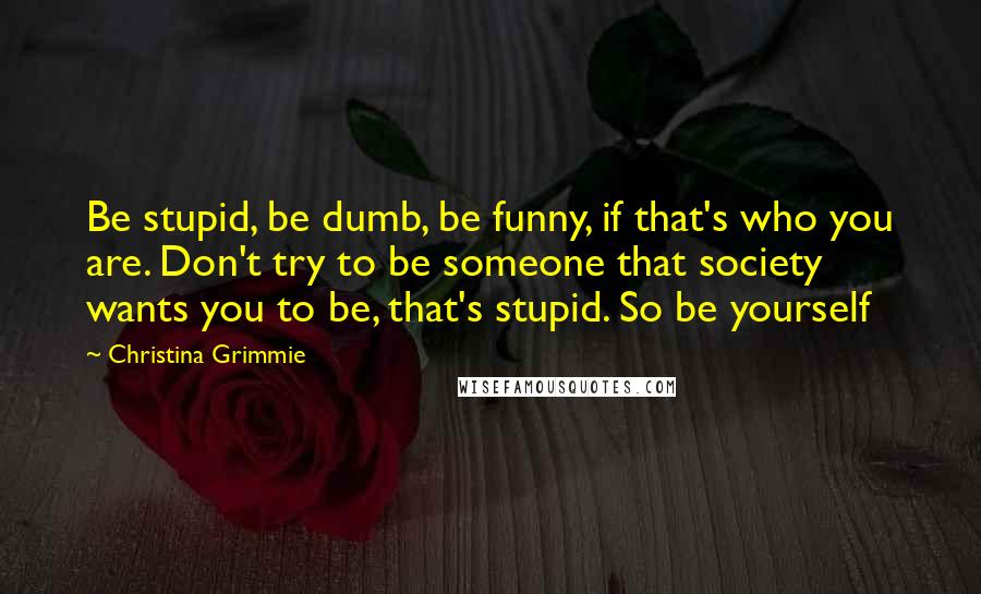 Christina Grimmie Quotes: Be stupid, be dumb, be funny, if that's who you are. Don't try to be someone that society wants you to be, that's stupid. So be yourself