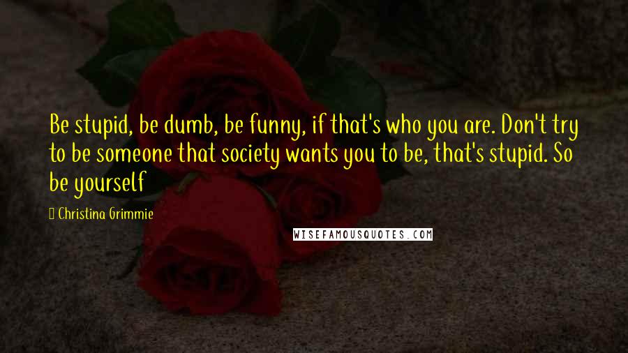 Christina Grimmie Quotes: Be stupid, be dumb, be funny, if that's who you are. Don't try to be someone that society wants you to be, that's stupid. So be yourself