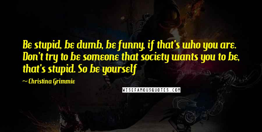 Christina Grimmie Quotes: Be stupid, be dumb, be funny, if that's who you are. Don't try to be someone that society wants you to be, that's stupid. So be yourself