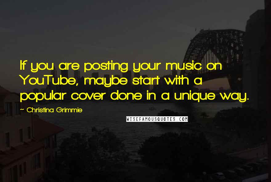 Christina Grimmie Quotes: If you are posting your music on YouTube, maybe start with a popular cover done in a unique way.