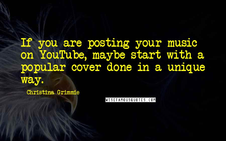 Christina Grimmie Quotes: If you are posting your music on YouTube, maybe start with a popular cover done in a unique way.