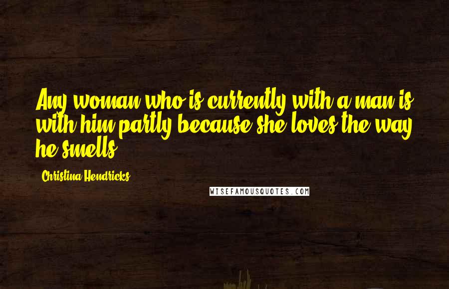 Christina Hendricks Quotes: Any woman who is currently with a man is with him partly because she loves the way he smells.