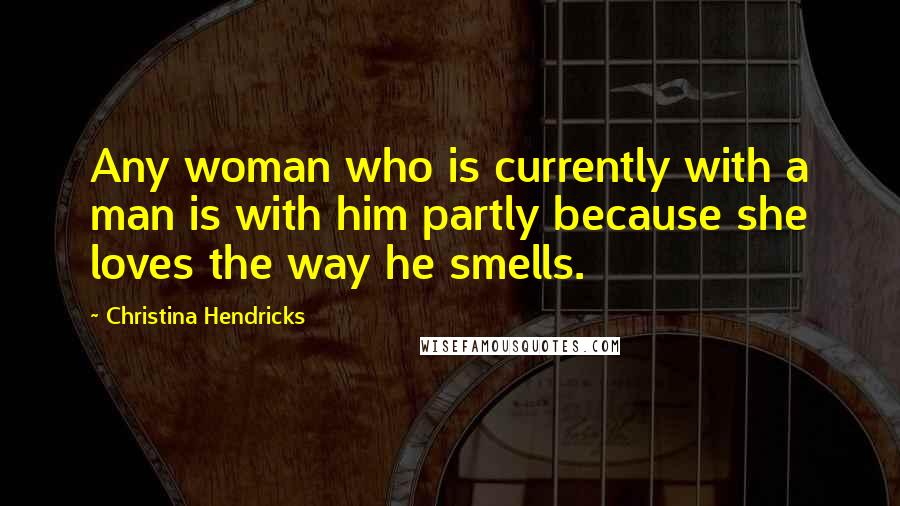 Christina Hendricks Quotes: Any woman who is currently with a man is with him partly because she loves the way he smells.