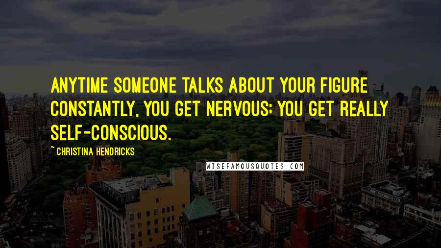 Christina Hendricks Quotes: Anytime someone talks about your figure constantly, you get nervous; you get really self-conscious.