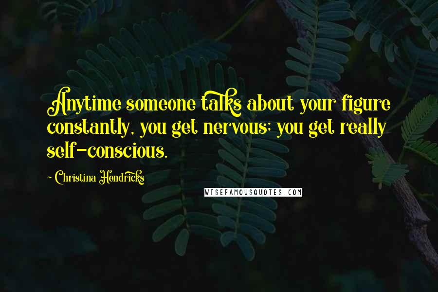 Christina Hendricks Quotes: Anytime someone talks about your figure constantly, you get nervous; you get really self-conscious.