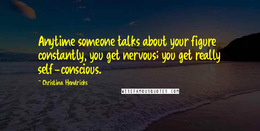 Christina Hendricks Quotes: Anytime someone talks about your figure constantly, you get nervous; you get really self-conscious.