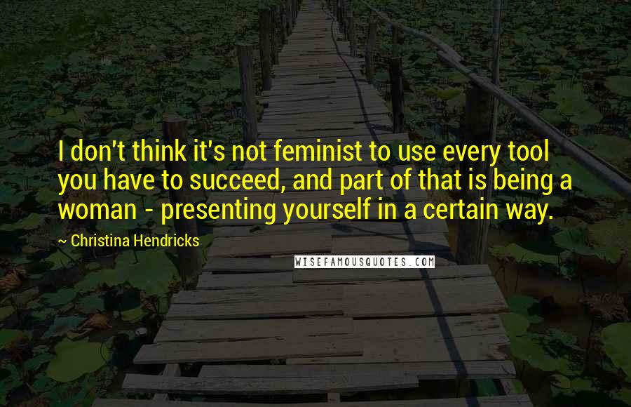 Christina Hendricks Quotes: I don't think it's not feminist to use every tool you have to succeed, and part of that is being a woman - presenting yourself in a certain way.