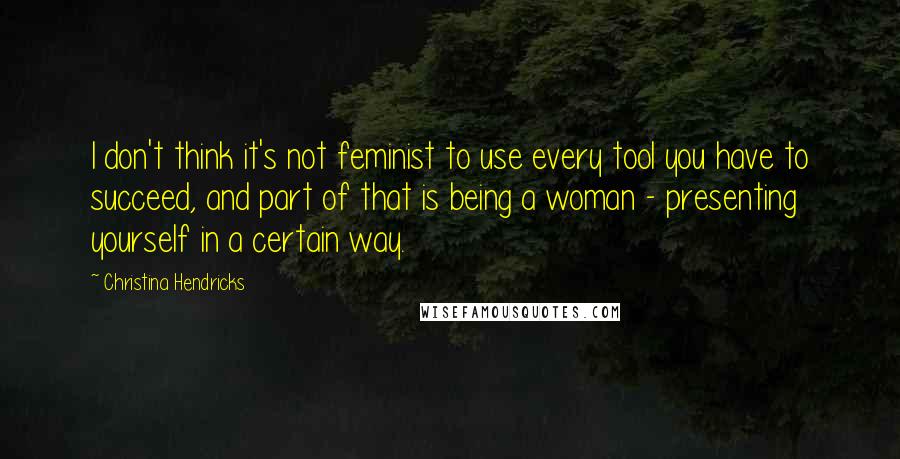 Christina Hendricks Quotes: I don't think it's not feminist to use every tool you have to succeed, and part of that is being a woman - presenting yourself in a certain way.