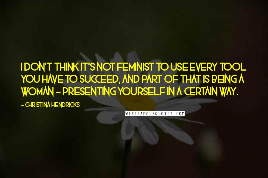 Christina Hendricks Quotes: I don't think it's not feminist to use every tool you have to succeed, and part of that is being a woman - presenting yourself in a certain way.