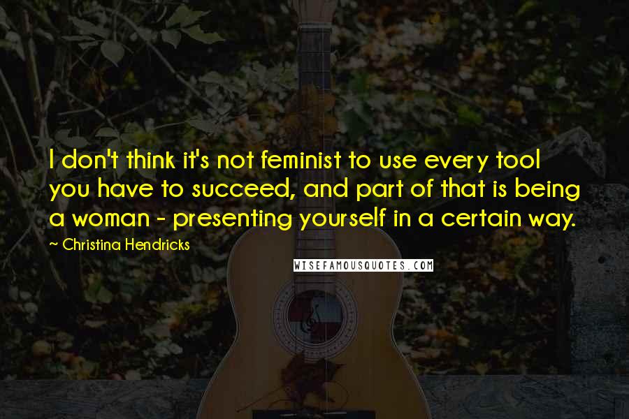 Christina Hendricks Quotes: I don't think it's not feminist to use every tool you have to succeed, and part of that is being a woman - presenting yourself in a certain way.