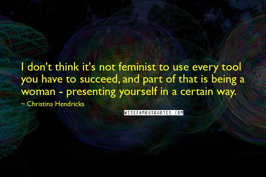 Christina Hendricks Quotes: I don't think it's not feminist to use every tool you have to succeed, and part of that is being a woman - presenting yourself in a certain way.