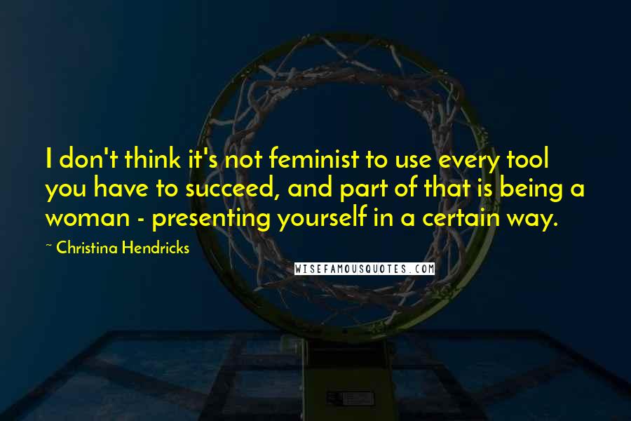 Christina Hendricks Quotes: I don't think it's not feminist to use every tool you have to succeed, and part of that is being a woman - presenting yourself in a certain way.