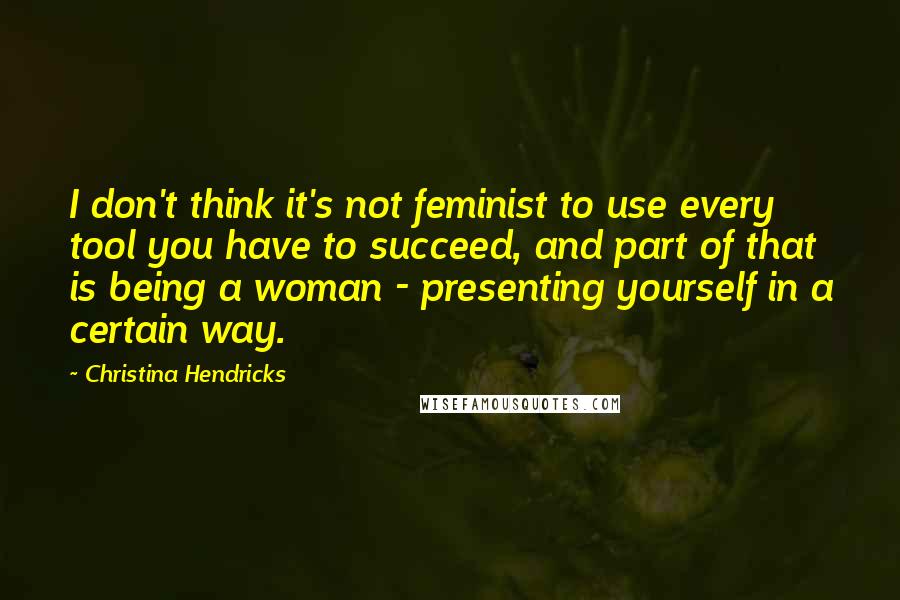 Christina Hendricks Quotes: I don't think it's not feminist to use every tool you have to succeed, and part of that is being a woman - presenting yourself in a certain way.