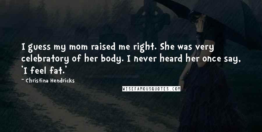 Christina Hendricks Quotes: I guess my mom raised me right. She was very celebratory of her body. I never heard her once say, 'I feel fat.'