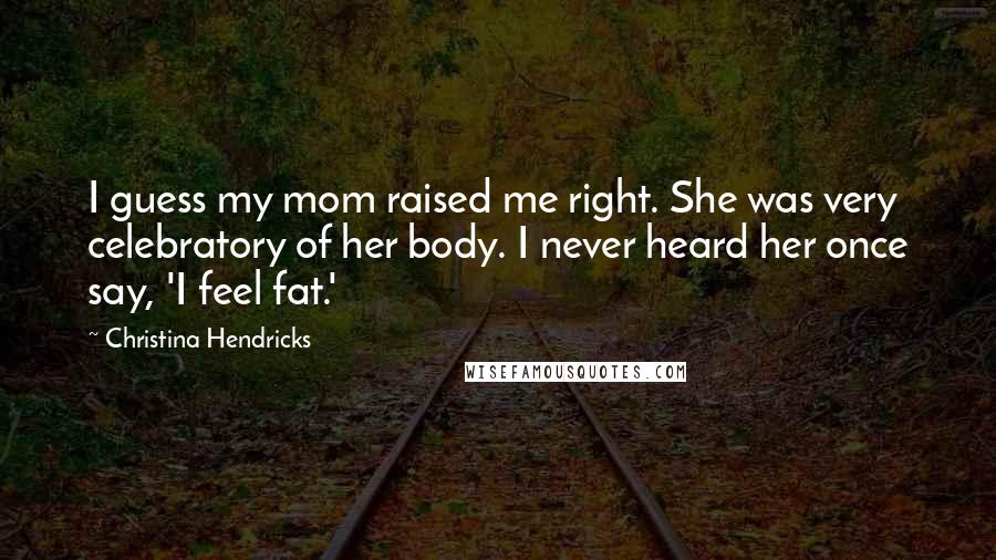 Christina Hendricks Quotes: I guess my mom raised me right. She was very celebratory of her body. I never heard her once say, 'I feel fat.'